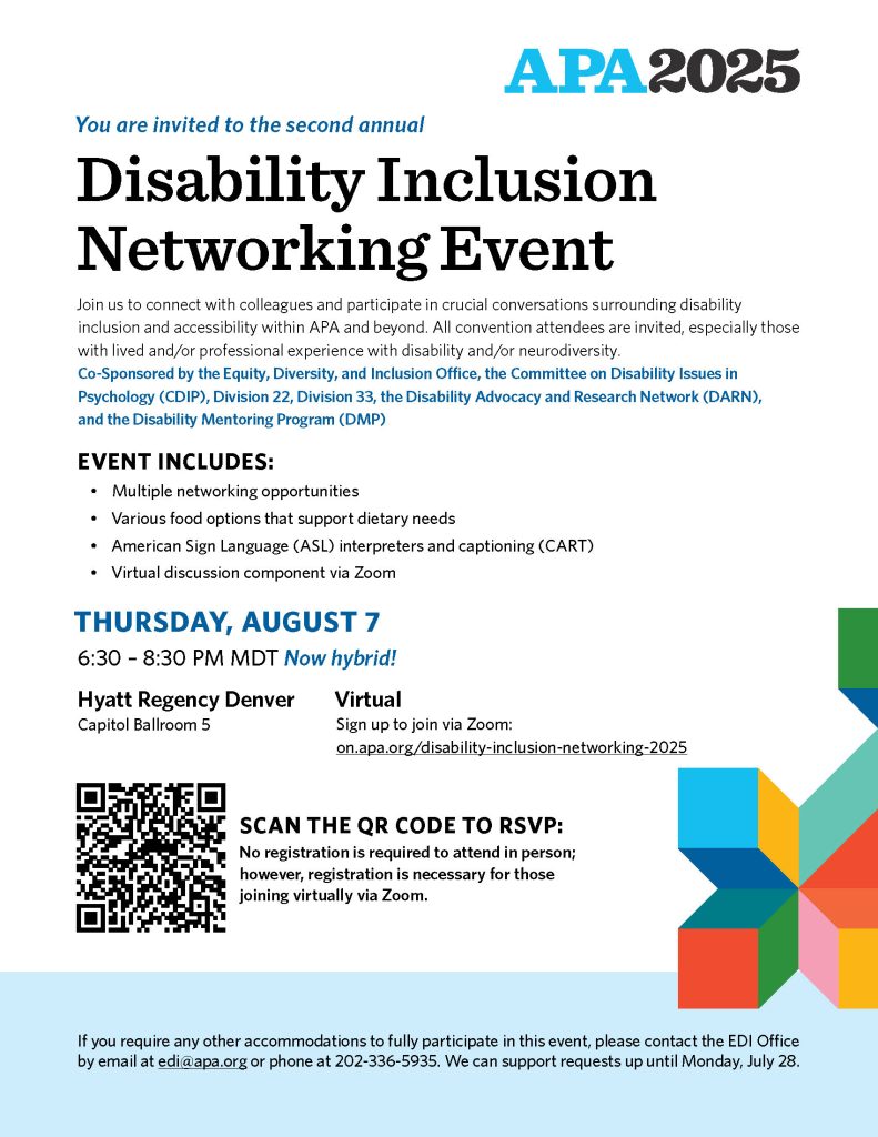 You are invited to the second annual Disability Inclusion Networking Event Join us to connect with colleagues and participate in crucial conversations surrounding disability inclusion and accessibility within APA and beyond. All convention attendees are invited, especially those with lived and/or professional experience with disability and/or neurodiversity. Co-Sponsored by the Equity, Diversity, and Inclusion Office, the Committee on Disability Issues in Psychology (CDIP), Division 22, Division 33, the Disability Advocacy and Research Network (DARN), and the Disability Mentoring Program (DMP) EVENT INCLUDES: Multiple networking opportunities Various food options that support dietary needs American Sign Language (ASL) interpreters and captioning (CART) Virtual discussion component via Zoom If you require any other accommodations to fully participate in this event, please contact the EDI Office by email at edi@apa.org or phone at 202-336-5935. We can support requests up until Monday, July 28. THURSDAY, AUGUST 7 6:30 – 8:30 PM MDT Now hybrid! Virtual Sign up to join via Zoom: on.apa.org/disability-inclusion-networking-2025