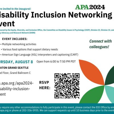 Flyer reads: You are invited to the inaugural Disability Inclusion Networking Event, co-sponsored by the Equity, Diversity, and Inclusion Office, the Committee on Disability Issues in Psychology (CDIP), Division 22, Division 33, and the Disability Advocacy and Research Network (DARN). The event includes: multiple networking activities, various food options that support dietary needs, and American Sign Language (ASL) interpreters and captioning (CART). The event happens on Thursday, August 8th, from 6:00 to 7:50 PM PDT at the Sheraton Grand Seattle on the Second Floor, in Grand Ballroom C. You can RSVP at: on.apa.org/apa2024-disability-inclusion-event If you require any other accommodations to fully participate in this event, please contact the EDI Office by email at edi@apa.org or phone at 202-336-5935. We can support requests up until 10 business days prior to the event.